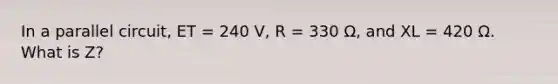 In a parallel circuit, ET = 240 V, R = 330 Ω, and XL = 420 Ω. What is Z?