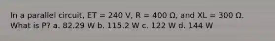 In a parallel circuit, ET = 240 V, R = 400 Ω, and XL = 300 Ω. What is P? a. 82.29 W b. 115.2 W c. 122 W d. 144 W