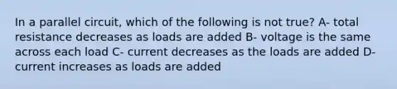 In a parallel circuit, which of the following is not true? A- total resistance decreases as loads are added B- voltage is the same across each load C- current decreases as the loads are added D- current increases as loads are added