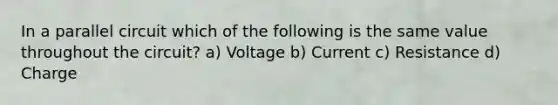 In a parallel circuit which of the following is the same value throughout the circuit? a) Voltage b) Current c) Resistance d) Charge