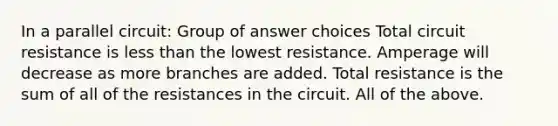 ​In a parallel circuit: Group of answer choices ​Total circuit resistance is less than the lowest resistance. ​Amperage will decrease as more branches are added. ​Total resistance is the sum of all of the resistances in the circuit. ​All of the above.