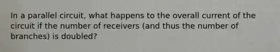 In a parallel circuit, what happens to the overall current of the circuit if the number of receivers (and thus the number of branches) is doubled?