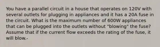 You have a parallel circuit in a house that operates on 120V with several outlets for plugging in appliances and it has a 20A fuse in the circuit. What is the maximum number of 600W appliances that can be plugged into the outlets without "blowing" the fuse? Assume that if the current flow exceeds the rating of the fuse, it will blow.-