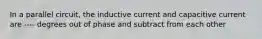 In a parallel circuit, the inductive current and capacitive current are ---- degrees out of phase and subtract from each other