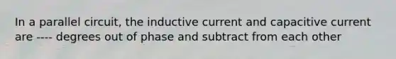 In a parallel circuit, the inductive current and capacitive current are ---- degrees out of phase and subtract from each other