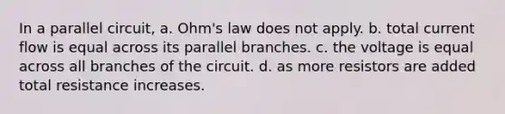 In a parallel circuit, a. Ohm's law does not apply. b. total current flow is equal across its parallel branches. c. the voltage is equal across all branches of the circuit. d. as more resistors are added total resistance increases.