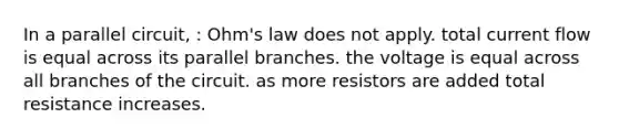 In a parallel circuit, : Ohm's law does not apply. total current flow is equal across its parallel branches. the voltage is equal across all branches of the circuit. as more resistors are added total resistance increases.