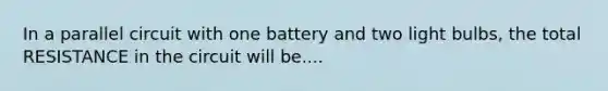 In a parallel circuit with one battery and two light bulbs, the total RESISTANCE in the circuit will be....