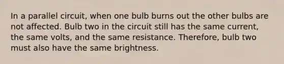 In a parallel circuit, when one bulb burns out the other bulbs are not affected. Bulb two in the circuit still has the same current, the same volts, and the same resistance. Therefore, bulb two must also have the same brightness.