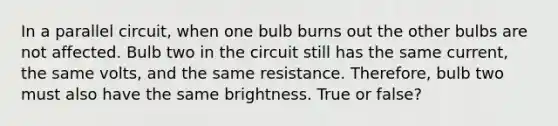 In a parallel circuit, when one bulb burns out the other bulbs are not affected. Bulb two in the circuit still has the same current, the same volts, and the same resistance. Therefore, bulb two must also have the same brightness. True or false?