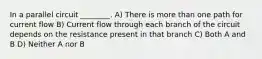 In a parallel circuit ________. A) There is more than one path for current flow B) Current flow through each branch of the circuit depends on the resistance present in that branch C) Both A and B D) Neither A nor B