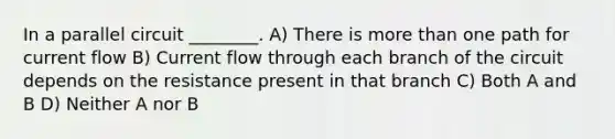 In a parallel circuit ________. A) There is more than one path for current flow B) Current flow through each branch of the circuit depends on the resistance present in that branch C) Both A and B D) Neither A nor B