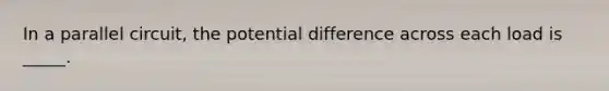 In a parallel circuit, the potential difference across each load is _____.