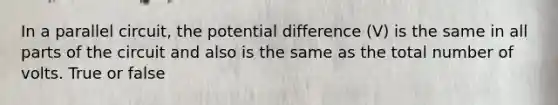 In a parallel circuit, the potential difference (V) is the same in all parts of the circuit and also is the same as the total number of volts. True or false