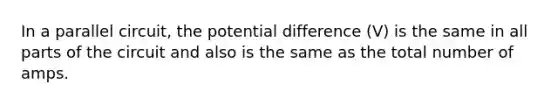 In a parallel circuit, the potential difference (V) is the same in all parts of the circuit and also is the same as the total number of amps.