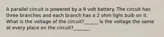 A parallel circuit is powered by a 9 volt battery. The circuit has three branches and each branch has a 2 ohm light bulb on it. What is the voltage of the circuit?______ Is the voltage the same at every place on the circuit?_______