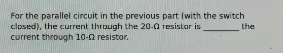 For the parallel circuit in the previous part (with the switch closed), the current through the 20-Ω resistor is _________ the current through 10-Ω resistor.