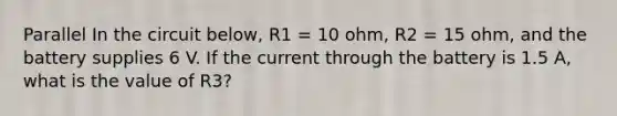 Parallel In the circuit below, R1 = 10 ohm, R2 = 15 ohm, and the battery supplies 6 V. If the current through the battery is 1.5 A, what is the value of R3?