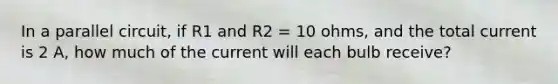 In a parallel circuit, if R1 and R2 = 10 ohms, and the total current is 2 A, how much of the current will each bulb receive?