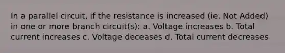 In a parallel circuit, if the resistance is increased (ie. Not Added) in one or more branch circuit(s): a. Voltage increases b. Total current increases c. Voltage deceases d. Total current decreases