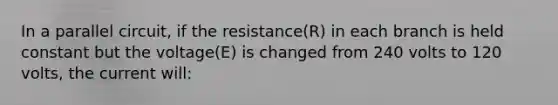 In a parallel circuit, if the resistance(R) in each branch is held constant but the voltage(E) is changed from 240 volts to 120 volts, the current will: