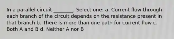 In a parallel circuit ________. Select one: a. Current flow through each branch of the circuit depends on the resistance present in that branch b. There is more than one path for current flow c. Both A and B d. Neither A nor B