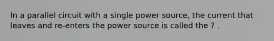 In a parallel circuit with a single power source, the current that leaves and re-enters the power source is called the ? .