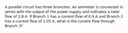 A parallel circuit has three branches. An ammeter is connected in series with the output of the power supply and indicates a total flow of 2.8 A. If Branch 1 has a current flow of 0.9 A and Branch 2 has a current flow of 1.05 A, what is the current flow through Branch 3?