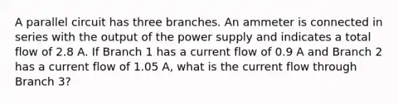 A parallel circuit has three branches. An ammeter is connected in series with the output of the power supply and indicates a total flow of 2.8 A. If Branch 1 has a current flow of 0.9 A and Branch 2 has a current flow of 1.05 A, what is the current flow through Branch 3?