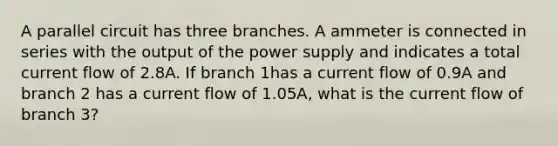 A parallel circuit has three branches. A ammeter is connected in series with the output of the power supply and indicates a total current flow of 2.8A. If branch 1has a current flow of 0.9A and branch 2 has a current flow of 1.05A, what is the current flow of branch 3?