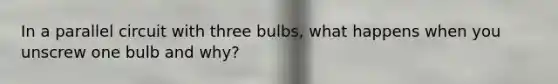 In a parallel circuit with three bulbs, what happens when you unscrew one bulb and why?