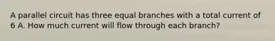 A parallel circuit has three equal branches with a total current of 6 A. How much current will flow through each branch?