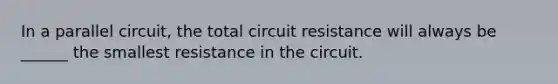 In a parallel circuit, the total circuit resistance will always be ______ the smallest resistance in the circuit.