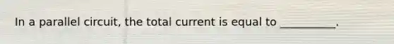 In a parallel circuit, the total current is equal to __________.