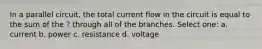 In a parallel circuit, the total current flow in the circuit is equal to the sum of the ? through all of the branches. Select one: a. current b. power c. resistance d. voltage