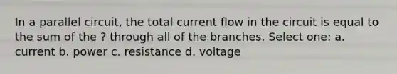 In a parallel circuit, the total current flow in the circuit is equal to the sum of the ? through all of the branches. Select one: a. current b. power c. resistance d. voltage