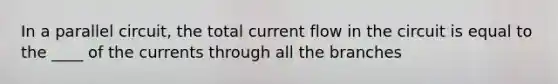 In a parallel circuit, the total current flow in the circuit is equal to the ____ of the currents through all the branches