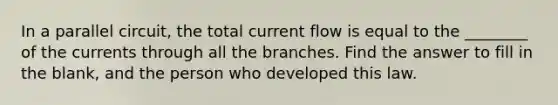 In a parallel circuit, the total current flow is equal to the ________ of the currents through all the branches. Find the answer to fill in the blank, and the person who developed this law.