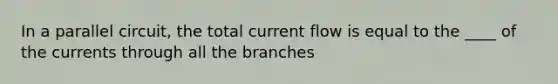 In a parallel circuit, the total current flow is equal to the ____ of the currents through all the branches