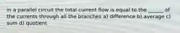 in a parallel circuit the total current flow is equal to the ______ of the currents through all the branches a) difference b) average c) sum d) quotient