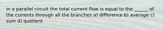 in a parallel circuit the total current flow is equal to the ______ of the currents through all the branches a) difference b) average c) sum d) quotient