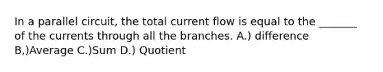 In a parallel circuit, the total current flow is equal to the _______ of the currents through all the branches. A.) difference B,)Average C.)Sum D.) Quotient