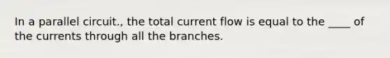 In a parallel circuit., the total current flow is equal to the ____ of the currents through all the branches.