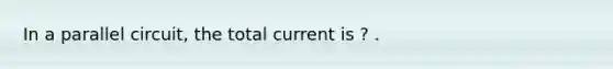 In a parallel circuit, the total current is ? .