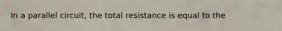 In a parallel circuit, the total resistance is equal to the