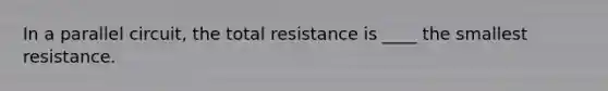 In a parallel circuit, the total resistance is ____ the smallest resistance.