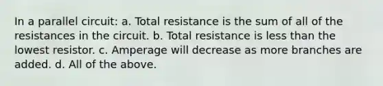 In a parallel circuit: a. Total resistance is the sum of all of the resistances in the circuit. b. Total resistance is less than the lowest resistor. c. Amperage will decrease as more branches are added. d. All of the above.