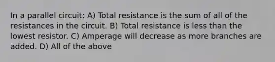 In a parallel circuit: A) Total resistance is the sum of all of the resistances in the circuit. B) Total resistance is less than the lowest resistor. C) Amperage will decrease as more branches are added. D) All of the above