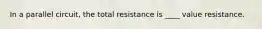 In a parallel circuit, the total resistance is ____ value resistance.