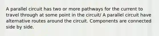 A parallel circuit has two or more pathways for the current to travel through at some point in the circuit/ A parallel circuit have alternative routes around the circuit. Components are connected side by side.